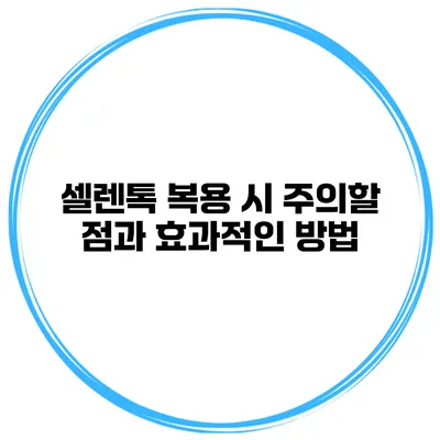 셀렌톡 복용 시 주의할 점과 효과적인 방법